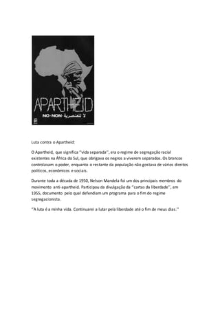 Luta contra o Apartheid:
O Apartheid, que significa ‘’vida separada’’, era o regime de segregação racial
existentes na África do Sul, que obrigava os negros a viverem separados. Os brancos
controlavam o poder, enquanto o restante da população não gostava de vários direitos
políticos, econômicos e sociais.
Durante toda a década de 1950, Nelson Mandela foi um dos principais membros do
movimento anti-apartheid. Participou da divulgação da ‘’cartas da liberdade’’, em
1955, documento pelo qual defendiam um programa para o fim do regime
segregacionista.
‘’A luta é a minha vida. Continuarei a lutar pela liberdade até o fim de meus dias.’’
 