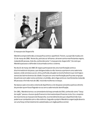 O massacre de Shaperville
Mandelasempre defendeualutapacificacontrao apartheid. Porem, suaopiniãomudouem
21 de março de 1960. Neste dia,policiaissul-africanos atiraramcontramanifestantesnegros,
matando69 pessoas.Este dia,conhecidocomo‘’omassacre de shaperville’’,fezcomque
Mandelapassasse a defenderalutaarmada contra o sistema.
No dia21 de março de 1960 20 negrosparticiparamde uma manifestaçãocontraa
discriminatórialei dopasse,que obrigavatodososnão-brancosaportaremuma caderneta
(passe),onde constavasuacor,etnia,profissão,situaçãonareceitafederal e que restringiao
acessoaos bairrosbrancos da cidade.Era para seruma manifestaçãopacifica,masumgrupo
de policiaissemsabercomocontrolara multidão,abriufogocontraos manifestantesmatando
69 pessoase ferindomaisde 180, incluindomulherese crianças.
Na épocao país viviasobo sistemade Apartheid,e alei dopasse concediaa policiaodireito
de prenderquemfosse flagradonarua sema cadernetade identificação.
Em 1961, Mandelatornou-se comandante dobraçoarmado doCNA,conhecido como‘’lança
da nação’’passoua buscar ajudafinanceirainternacionalparafinanciaraluta.Era a resposta
do movimentoaomassacre de Sharpeville,noentendimentode que oApartheidnãomais
poderiasercombatidocoma nãoviolência.Segundoopróprio Mandelaaorganizaçãodeveria
seruma força militartotalmente subordinadaaum órgãopolíticocentral.
 