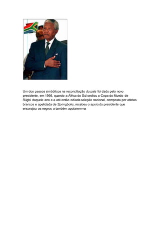 Um dos passos simbólicos na reconciliação do país foi dado pelo novo
presidente, em 1995, quando a África do Sul sediou a Copa do Mundo de
Rúgbi daquele ano e a até então odiada seleção nacional, composta por atletas
brancos e apelidada de Springboks, recebeu o apoio do presidente que
encorajou os negros a também apoiarem-na
 