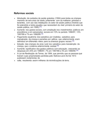 Reformas sociais
 Introdução de cuidados de saúde gratuitos (1994) para todas as crianças
menores de seis anos de idade, juntamente com as mulheres grávidas e
lactantes, com uso das instalações do setor de saúde pública (medida que
foi estendida a todos aqueles que necessitam do nível primário do setor de
saúde pública, em 1996).[14]
 Aumento nos gastos sociais, com ampliação nos investimentos públicos em
previdência e em subvenções sociais em 13% no período 1996/97, 13%
1997/98 e 7% em 1998/99.[15]
 Pagamento equânime dos subsídios por invalidez, subsídios para
manutenção da criança e pensões por velhice, que anteriormente eram
definidos em diferentes níveis para os diversos grupos raciais.[15]
 Inclusão das crianças da zona rural nos subsídios para manutenção da
criança, que o sistema anteriormente excluía.[15]
 Aumento significativo dos gastos públicos com educação, crescendo as
despesas em 25% em 1996/97, 7% em 1997/98 e 4% em 1998/99.[15]
 A Lei de Restituição de Terras, de 1994, que permitiu que as pessoas que
tiveram suas propriedades perdidas pelo Natives Land Act de 1913
pudessem reclamá-las de
 volta, resolvendo assim milhares de reivindicações de terra.
 