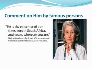 Comment on Him by famous persons
“He is the epicenter of our
time, ours in South Africa,
and yours, wherever you are.”
Nadine Gordimer, the South African writer and
Nobel Laureate for literature, once remarked.
 