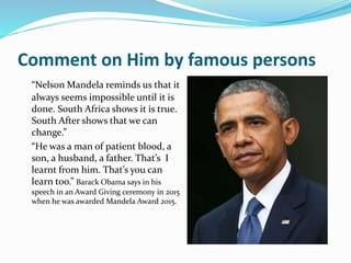 Comment on Him by famous persons
“Nelson Mandela reminds us that it
always seems impossible until it is
done. South Africa shows it is true.
South After shows that we can
change.”
“He was a man of patient blood, a
son, a husband, a father. That’s I
learnt from him. That’s you can
learn too.” Barack Obama says in his
speech in an Award Giving ceremony in 2015
when he was awarded Mandela Award 2015.
 