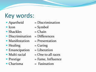 Key words:
 Apartheid = Discrimination
 Icon = Symbol
 Shackles = Chain
 Discrimination = Differences
 Manifestation = Presentation
 Healing = Curing
 Emancipation = Liberation
 Multi racial = One to all races
 Prestige = Fame, Influence
 Charisma = Fasination
 