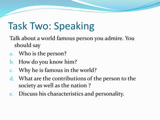 Task Two: Speaking
Talk about a world famous person you admire. You
should say
a. Who is the person?
b. How do you know him?
c. Why he is famous in the world?
d. What are the contributions of the person to the
society as well as the nation ?
e. Discuss his characteristics and personality.
 