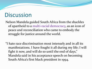 Discussion
Nelson Mandela guided South Africa from the shackles
of apartheid to a multi-racial democracy, as an icon of
peace and reconciliation who came to embody the
struggle for justice around the world.
“I hate race discrimination most intensely and in all its
manifestations. I have fought it all during my life; I will
fight it now, and will do so until the end of days,”
Mandela said in his acceptance speech on becoming
South Africa’s first black president in 1994.
 