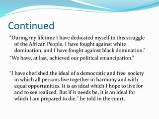 Continued
“During my lifetime I have dedicated myself to this struggle
of the African People. I have fought against white
domination, and I have fought against black domination.”
“We have, at last, achieved our political emancipation.”
“I have cherished the ideal of a democratic and free society
in which all persons live together in harmony and with
equal opportunities. It is an ideal which I hope to live for
and to see realized. But if it needs be, it is an ideal for
which I am prepared to die." he told in the court.
 