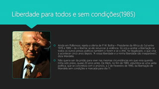 Liberdade para todos e sem condições(1985)
 Ainda em Pollsmoor, rejeita a oferta de P. W. Botha – Presidente da África do Sul entre
1978 e 1989 – de o libertar se ele renunciar à violência. Só virá a aceitar a libertação se
todos os outros presos políticos também o forem e se o ANC for legalizado, o que viria
a acontecer cinco anos depois. “A vossa liberdade e a minha liberdade são inseparáveis”,
dizia Mandela.
 Não queria sair da prisão para viver nas mesmas circunstâncias em que vivia quando
tinha sido preso, quase 20 anos antes. De Klerk, no fim de 1989, vislumbra-se uma saída
política, que se concretiza com o anúncio, a 2 de Fevereiro de 1990, da libertação de
Mandela sem condições e marcada para dia 11.
 