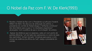 O Nobel da Paz com F. W. De Klerk(1993)
 Recebe o Nobel da Paz com o Presidente sul-africano Frederik
Willem De Klerk. No discurso de atribuição do prémio, o
presidente do comité do Nobel elogia o “brilhante contributo”
dos dois líderes para a paz e “os resultados espantosos”
alcançados “com a política de paz e reconciliação” de ambos.
 Apesar da distância que os separava, cada um num ponto de
partida diferente, “um do lado dos opressores e o outro do lado
dos oprimidos”, tinham tomado “iniciativas para parar o ciclo
vicioso da violência [na África do Sul]”, realça o presidente do
comité.
 