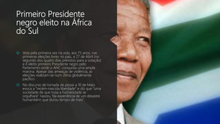 Primeiro Presidente
negro eleito na África
do Sul
 Vota pela primeira vez na vida, aos 75 anos, nas
primeiras eleições livres no país, a 27 de Abril (no
segundo dos quatro dias previstos para a votação)
e é eleito primeiro Presidente negro pelo
Parlamento onde o ANC conquista uma ampla
maioria. Apesar das ameaças de violência, as
eleições realizam-se num clima globalmente
pacífico.
 No discurso de tomada de posse a 10 de Maio
evoca a “recém-nascida liberdade” e diz que “uma
sociedade de que toda a humanidade se
orgulhará” nasceu “da experiência de um desastre
humanitário que durou tempo de mais”.
 