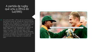 A partida de rugby
que uniu a África do
Sul(1995)
 Em junho de 1995, a África do Sul comemorava o
seu primeiro título de campeã da Copa do Mundo
de Rugby, mas não apenas isso. A partida contra a
seleção da Nova Zelândia foi responsável por unir
a nação que esteve oficialmente dividida pelo
apartheid (regime de segregação em vigência de
1948 a 1994). O rugby ,rejeitado pela maioria
negra, foi usado como elo para ligar os dois
“países”. Um ano após ser eleito, Nelson Mandela,
o primeiro presidente não-branco da África do Sul,
convenceu os negros a torcerem em nome do
futuro do país. E eles seguiram o conselho do
líder!
 