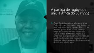 A partida de rugby que
uniu a África do Sul(1995)
 Os All Blacks (apelido da seleção da Nova
Zelândia) foram derrotados pelos Springboks
num momento histórico para a África do Sul.
A vitória ajudou a unir os dois países (o
negro e o branco) em uma única nação.
Com o pedido de Mandela, negros que
ainda viam o desporto como um símbolo do
apartheid, torceram pela conquista de um
título que não seria apenas dos brancos, mas
de todos os sul-africanos.
 