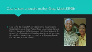 Casa-se com a terceira mulher Graça Machel(1998)
 Casa-se no dia do seu 80º aniversário com a moçambicana
Graça Machel, viúva do ex-Presidente de Moçambique, Samora
Machel, na presença da família, pouco mais de uma dezena de
amigos e um fotógrafo. A cerimónia realiza-se na sua nova casa
de Houghton, Joanesburgo, e o casal parte depois em lua-de-
mel para a Argentina e o Brasil.
 