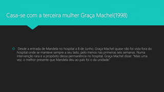 Casa-se com a terceira mulher Graça Machel(1998)
 Desde a entrada de Mandela no hospital a 8 de Junho, Graça Machel quase não foi vista fora do
hospital onde se manteve sempre a seu lado, pelo menos nas primeiras seis semanas. Numa
intervenção rara e a propósito dessa permanência no hospital, Graça Machel disse: “Mais uma
vez, o melhor presente que Mandela deu ao país foi o da unidade.”
 