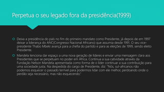 Perpetua o seu legado fora da presidência(1999)
 Deixa a presidência do país no fim do primeiro mandato como Presidente, já depois de em 1997
deixar a liderança do ANC(Congresso Nacional Africano) que assumia desde 1991. O seu vice-
presidente Thabo Mbeki avança para a chefia do partido e para as eleições de 1999, sendo eleito
Presidente.
 Mandela tenciona dar espaço a uma nova geração de líderes e enviar uma mensagem clara aos
Presidentes que se perpetuam no poder em África. Continua a sua catividade através da
Fundação Nelson Mandela apresentada como forma de o líder continuar a sua contribuição para
uma sociedade justa. Na despedida do cargo de Presidente, diz: “Nós, sul-africanos não
podemos esquecer o passado terrível para podermos lidar com ele melhor, perdoando onde o
perdão seja necessário, mas não esquecendo.”
 