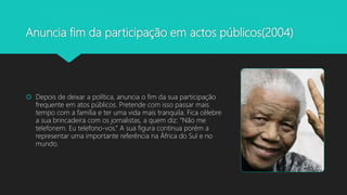 Anuncia fim da participação em actos públicos(2004)
 Depois de deixar a política, anuncia o fim da sua participação
frequente em atos públicos. Pretende com isso passar mais
tempo com a família e ter uma vida mais tranquila. Fica célebre
a sua brincadeira com os jornalistas, a quem diz: “Não me
telefonem. Eu telefono-vos.” A sua figura continua porém a
representar uma importante referência na África do Sul e no
mundo.
 
