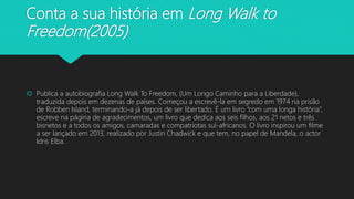 Conta a sua história em Long Walk to
Freedom(2005)
 Publica a autobiografia Long Walk To Freedom, (Um Longo Caminho para a Liberdade),
traduzida depois em dezenas de países. Começou a escrevê-la em segredo em 1974 na prisão
de Robben Island, terminando-a já depois de ser libertado. É um livro “com uma longa história”,
escreve na página de agradecimentos, um livro que dedica aos seis filhos, aos 21 netos e três
bisnetos e a todos os amigos, camaradas e compatriotas sul-africanos. O livro inspirou um filme
a ser lançado em 2013, realizado por Justin Chadwick e que tem, no papel de Mandela, o actor
Idris Elba.
 