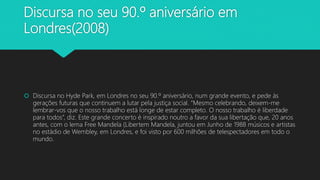 Discursa no seu 90.º aniversário em
Londres(2008)
 Discursa no Hyde Park, em Londres no seu 90.º aniversário, num grande evento, e pede às
gerações futuras que continuem a lutar pela justiça social. “Mesmo celebrando, deixem-me
lembrar-vos que o nosso trabalho está longe de estar completo. O nosso trabalho é liberdade
para todos”, diz. Este grande concerto é inspirado noutro a favor da sua libertação que, 20 anos
antes, com o lema Free Mandela (Libertem Mandela, juntou em Junho de 1988 músicos e artistas
no estádio de Wembley, em Londres, e foi visto por 600 milhões de telespectadores em todo o
mundo.
 