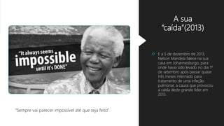 A sua
“caída”(2013)
 E a 5 de dezembro de 2013,
Nelson Mandela falece na sua
casa em Johannesburgo, para
onde havia sido levado no dia 1º
de setembro após passar quase
três meses internado para
tratamento de uma infeção
pulmonar, a causa que provocou
a caída deste grande líder em
2013.
“Sempre vai parecer impossível até que seja feito”
 