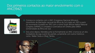 Dos primeiros contactos ao maior envolvimento com o
ANC(1942)
 Começa os contactos com o ANC (Congresso Nacional Africano),
movimento de libertação nacional da África do Sul criado em 1923 a partir
do movimento fundado em 1912 com o nome South African Native National
Congress (SANNC) e completa a Licenciatura em Direito pela UNISA
(Universidade da África do Sul).
 Dois anos depois, Mandela junta-se formalmente ao ANC e torna-se um dos
fundadores da Liga Juvenil do partido, juntamente com outros históricos
como Walter Sisulu e Oliver Tambo.
 