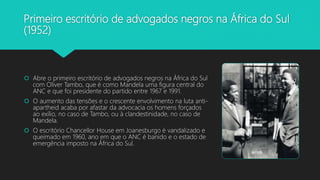 Primeiro escritório de advogados negros na África do Sul
(1952)
 Abre o primeiro escritório de advogados negros na África do Sul
com Oliver Tambo, que é como Mandela uma figura central do
ANC e que foi presidente do partido entre 1967 e 1991.
 O aumento das tensões e o crescente envolvimento na luta anti-
apartheid acaba por afastar da advocacia os homens forçados
ao exílio, no caso de Tambo, ou à clandestinidade, no caso de
Mandela.
 O escritório Chancellor House em Joanesburgo é vandalizado e
queimado em 1960, ano em que o ANC é banido e o estado de
emergência imposto na África do Sul.
 
