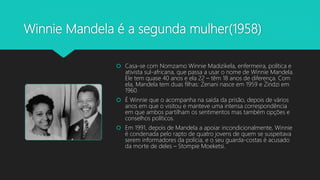 Winnie Mandela é a segunda mulher(1958)
 Casa-se com Nomzamo Winnie Madizikela, enfermeira, política e
ativista sul-africana, que passa a usar o nome de Winnie Mandela.
Ele tem quase 40 anos e ela 22 – têm 18 anos de diferença. Com
ela, Mandela tem duas filhas: Zenani nasce em 1959 e Zindzi em
1960.
 É Winnie que o acompanha na saída da prisão, depois de vários
anos em que o visitou e manteve uma intensa correspondência
em que ambos partilham os sentimentos mas também opções e
conselhos políticos.
 Em 1991, depois de Mandela a apoiar incondicionalmente, Winnie
é condenada pelo rapto de quatro jovens de quem se suspeitava
serem informadores da polícia, e o seu guarda-costas é acusado
da morte de deles – Stompie Moeketsi.
 