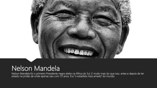 Nelson Mandela
Nelson Mandela foi o primeiro Presidente negro eleito na África do Sul. E muito mais do que isso, antes e depois de ter
estado na prisão de onde apenas saiu com 72 anos. Era "o estadista mais amado" do mundo.
 