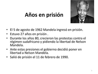 Años en prisión
• El 5 de agosto de 1962 Mandela ingresó en prisión.
• Estuvo 27 años en prisión .
• Durante los años 80, crecieron las protestas contra el
régimen sudafricano y pidiendo la libertad de Nelson
Mandela.
• Ante estas presiones el gobierno decidió poner en
libertad a Nelson Mandela.
• Salió de prisión el 11 de febrero de 1990.
5
 