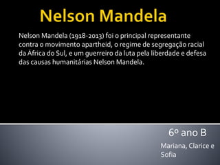 Nelson Mandela (1918-2013) foi o principal representante
contra o movimento apartheid, o regime de segregação racial
da África do Sul, e um guerreiro da luta pela liberdade e defesa
das causas humanitárias Nelson Mandela.
Mariana, Clarice e
Sofia
6º ano B
 