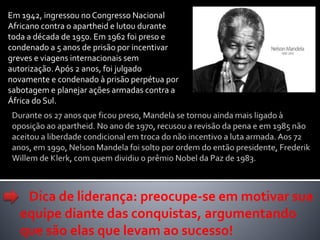 Em 1942, ingressou no Congresso Nacional
Africano contra o apartheid e lutou durante
toda a década de 1950. Em 1962 foi preso e
condenado a 5 anos de prisão por incentivar
greves e viagens internacionais sem
autorização.Após 2 anos, foi julgado
novamente e condenado à prisão perpétua por
sabotagem e planejar ações armadas contra a
África do Sul.
Dica de liderança: preocupe-se em motivar sua
equipe diante das conquistas, argumentando
que são elas que levam ao sucesso!
 