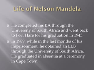  He completed his BA through the
University of South Africa and went back
to Fort Hare for his graduation in 1943.
 In 1989, while in the last months of his
imprisonment, he obtained an LLB
through the University of South Africa.
He graduated in absentia at a ceremony
in Cape Town.
 