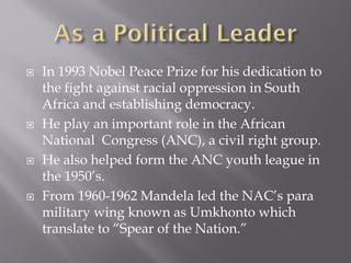  In 1993 Nobel Peace Prize for his dedication to
the fight against racial oppression in South
Africa and establishing democracy.
 He play an important role in the African
National Congress (ANC), a civil right group.
 He also helped form the ANC youth league in
the 1950’s.
 From 1960-1962 Mandela led the NAC’s para
military wing known as Umkhonto which
translate to “Spear of the Nation.”
 
