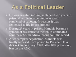  He was arrested in 1962, sentenced to 5 years in
prison & while incarcerated was again
convicted of sabotage& treason & was
sentenced to life imprisonment.
 During 27 years in prison, Mandela became a
symbol of resistance to the white-dominated
country of South Africa throughout the world.
 After complex negotiation, Mandela was
finally released from prison by President F.W.
deKlerk in February, 1990, after lifting the long
ban on the ANC.
 