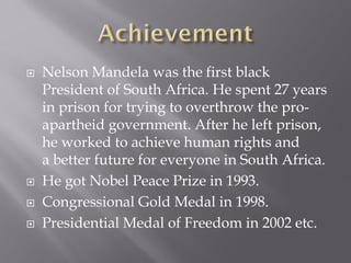  Nelson Mandela was the first black
President of South Africa. He spent 27 years
in prison for trying to overthrow the pro-
apartheid government. After he left prison,
he worked to achieve human rights and
a better future for everyone in South Africa.
 He got Nobel Peace Prize in 1993.
 Congressional Gold Medal in 1998.
 Presidential Medal of Freedom in 2002 etc.
 