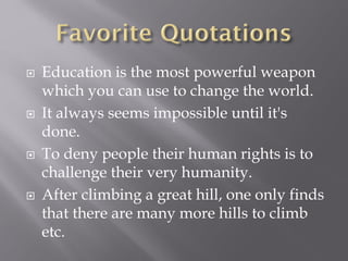  Education is the most powerful weapon
which you can use to change the world.
 It always seems impossible until it's
done.
 To deny people their human rights is to
challenge their very humanity.
 After climbing a great hill, one only finds
that there are many more hills to climb
etc.
 