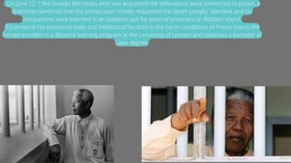 . On June 12, 1964 (except Bernstein, who was acquitted) the defendants were sentenced to prison, a
draconian sentence that the prosecution initially requested the death penalty. Mandela and his
companions were interned in an isolation unit for political prisoners on Robben Island.
:To preserve his emotional state and intellectual faculties in the harsh conditions of Prison Island, the
inmate enrolled in a distance learning program at the University of London and obtained a Bachelor of
Laws degree.
 
