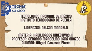 TECNOLOGICO NACIONAL DE MÉXICO
TECNOLOGICO NACIONAL DE MÉXICO
INSTITUTO TECNOLOGICO DE PUEBLA
INSTITUTO TECNOLOGICO DE PUEBLA
LIDERAZGO: NELSON MANDELA
LIDERAZGO: NELSON MANDELA
MATERIA: HABILIDADES DIRECTIVAS II
MATERIA: HABILIDADES DIRECTIVAS II
PROFESOR: GERARDO MARCELINO LARA OROZCO
PROFESOR: GERARDO MARCELINO LARA OROZCO
ALUMNO: M
ALUMNO: Miguel Carrasco Flores
iguel Carrasco Flores
 
