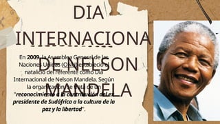 DIA
INTERNACIONAL
DE NELSON
MANDELA
En 2009, la Asamblea General de las
Naciones Unidas (ONU) estableció el
natalicio del referente como Día
Internacional de Nelson Mandela. Según
la organización, se trata de un
"reconocimiento a la contribución del ex
presidente de Sudáfrica a la cultura de la
paz y la libertad".
 