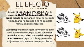 EL EFECTO
MANDELA
Se trata de una creencia errónea en forma de
recuerdo vívido que es compartida por un
grupo grande de personas a pesar de que en la
realidad nunca ha ocurrido o no ha sido de la
manera en que se recuerda.
Esta discrepancia entre realidad y memoria es un
fenómeno de la mente que ocurre porque los
recuerdos a corto plazo son modificados por
nuestro cerebro, que completa y personaliza
subjetivamente la información que percibimos.
 