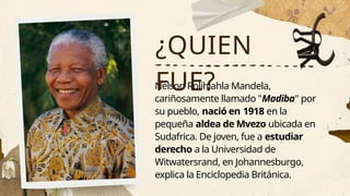 Nelson Rolihlahla Mandela,
cariñosamente llamado "Madiba" por
su pueblo, nació en 1918 en la
pequeña aldea de Mvezo ubicada en
Sudafrica. De joven, fue a estudiar
derecho a la Universidad de
Witwatersrand, en Johannesburgo,
explica la Enciclopedia Británica.
¿QUIEN
FUE?
 