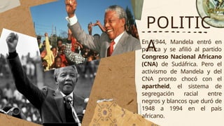 POLITIC
A
En 1944, Mandela entró en
política y se afilió al partido
Congreso Nacional Africano
(CNA) de Sudáfrica. Pero el
activismo de Mandela y del
CNA pronto chocó con el
apartheid, el sistema de
segregación racial entre
negros y blancos que duró de
1948 a 1994 en el país
africano.
 