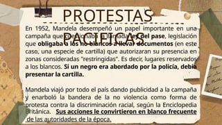 En 1952, Mandela desempeñó un papel importante en una
campaña que cuestionaba la llamada ley del pase, legislación
que obligaba a los no blancos a llevar documentos (en este
caso, una especie de cartilla) que autorizaran su presencia en
zonas consideradas "restringidas". Es decir, lugares reservados
a los blancos. Si un negro era abordado por la policía, debía
presentar la cartilla.
Mandela viajó por todo el país dando publicidad a la campaña
y enarboló la bandera de la no violencia como forma de
protesta contra la discriminación racial, según la Enciclopedia
Británica. Sus acciones le convirtieron en blanco frecuente
de las autoridades de la época.
PROTESTAS
PACIFICAS
 
