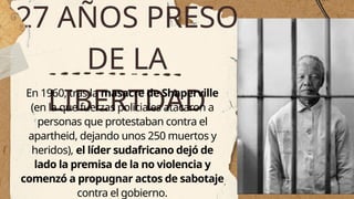 27 AÑOS PRESO
DE LA
LIBERTDAD
En 1960, tras la masacre de Shaperville
(en la que fuerzas policiales atacaron a
personas que protestaban contra el
apartheid, dejando unos 250 muertos y
heridos), el líder sudafricano dejó de
lado la premisa de la no violencia y
comenzó a propugnar actos de sabotaje
contra el gobierno.
 