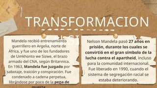 TRANSFORMACION
EN SIMBOLO
Mandela recibió entrenamiento
guerrillero en Argelia, norte de
África, y fue uno de los fundadores
de Umkhonto we Sizwe, el brazo
armado del CNA, según Britannica.
En 1963, Mandela fue juzgado por
sabotaje, traición y conspiración. Fue
condenado a cadena perpetua,
librándose por poco de la pena de
Nelson Mandela pasó 27 años en
prisión, durante los cuales se
convirtió en el gran símbolo de la
lucha contra el apartheid, incluso
para la comunidad internacional.
Fue liberado en 1990, cuando el
sistema de segregación racial se
estaba deteriorando.
 