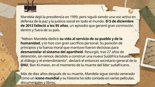 Mandela dejó la presidencia en 1999, pero siguió siendo una voz activa en
defensa de la paz y la justicia social en todo el mundo. El 5 de diciembre
de 2013 falleció a los 95 años, un episodio que generó gran conmoción
dentro y fuera de su país.
"Nelson Mandela dedicó su vida al servicio de su pueblo y de la
humanidad, y lo hizo con gran sacrificio personal. Su posición de
principios y la fuerza moral que mantuvo fueron decisivas para
desmantelar el sistema del apartheid. Resurgió, tras 27 años de
detención, sin rencor, decidido a construir una nueva Sudáfrica basada en
el diálogo y el entendimiento", declaró el entonces secretario general de la
ONU, Ban Ki-moon, en el momento de la muerte del líder sudafricano.
Más de diez años después de su muerte, Mandela sigue siendo venerado
como un icono mundial y su historia ha sido contada en varias películas,
documentales y libros.
 