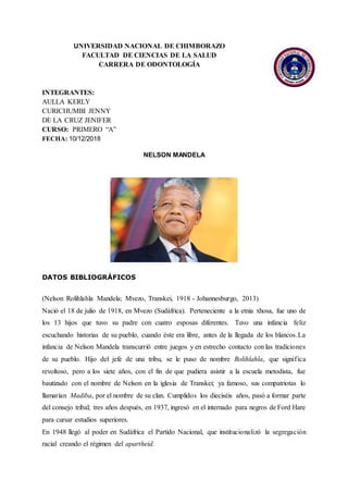 UNIVERSIDAD NACIONAL DE CHIMBORAZO
FACULTAD DE CIENCIAS DE LA SALUD
CARRERA DE ODONTOLOGÍA
INTEGRANTES:
AULLA KERLY
CURICHUMBI JENNY
DE LA CRUZ JENIFER
CURSO: PRIMERO “A”
FECHA: 10/12/2018
NELSON MANDELA
DATOS BIBLIOGRÁFICOS
(Nelson Rolihlahla Mandela; Mvezo, Transkei, 1918 - Johannesburgo, 2013)
Nació el 18 de julio de 1918, en Mvezo (Sudáfrica). Perteneciente a la etnia xhosa, fue uno de
los 13 hijos que tuvo su padre con cuatro esposas diferentes. Tuvo una infancia feliz
escuchando historias de su pueblo, cuando éste era libre, antes de la llegada de los blancos.La
infancia de Nelson Mandela transcurrió entre juegos y en estrecho contacto con las tradiciones
de su pueblo. Hijo del jefe de una tribu, se le puso de nombre Rolihlahla, que significa
revoltoso, pero a los siete años, con el fin de que pudiera asistir a la escuela metodista, fue
bautizado con el nombre de Nelson en la iglesia de Transkei; ya famoso, sus compatriotas lo
llamarían Madiba, por el nombre de su clan. Cumplidos los dieciséis años, pasó a formar parte
del consejo tribal; tres años después, en 1937, ingresó en el internado para negros de Ford Hare
para cursar estudios superiores.
En 1948 llegó al poder en Sudáfrica el Partido Nacional, que institucionalizó la segregación
racial creando el régimen del apartheid.
 
