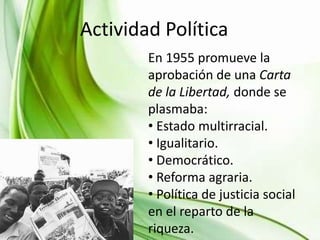 Actividad JUVENTUD
INFANCIA YPolítica
En 1955 promueve la
aprobación de una Carta
de la Libertad, donde se
plasmaba:
• Estado multirracial.
• Igualitario.
• Democrático.
• Reforma agraria.
• Política de justicia social
en el reparto de la
riqueza.

 