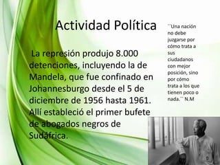INFANCIA YPolítica ´´Una nación
Actividad JUVENTUDdebe
no
La represión produjo 8.000
detenciones, incluyendo la de
Mandela, que fue confinado en
Johannesburgo desde el 5 de
diciembre de 1956 hasta 1961.
Allí estableció el primer bufete
de abogados negros de
Sudáfrica.

juzgarse por
cómo trata a
sus
ciudadanos
con mejor
posición, sino
por cómo
trata a los que
tienen poco o
nada.´´ N.M

 