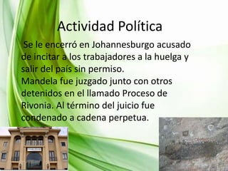 INFANCIA YPolítica
Actividad JUVENTUD
Se le encerró en Johannesburgo acusado
de incitar a los trabajadores a la huelga y
salir del país sin permiso.
Mandela fue juzgado junto con otros
detenidos en el llamado Proceso de
Rivonia. Al término del juicio fue
condenado a cadena perpetua.

 