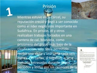 Prisión

INFANCIA YPolítica
Actividad JUVENTUD
Mientras estuvo en la cárcel, su
reputación creció y llegó a ser conocido
como el líder negro más importante en
Sudáfrica. En prisión, él y otros
realizaban trabajos forzados en una
cantera de cal. Mandela, como
prisionero del grupo más bajo de la
clasificación, sólo tenía permitido
recibir una visita y una carta cada seis
meses. Las cartas, si llegaban, eran a
menudo retrasadas durante largos
períodos y leídas por los censores de la
prisión.

 