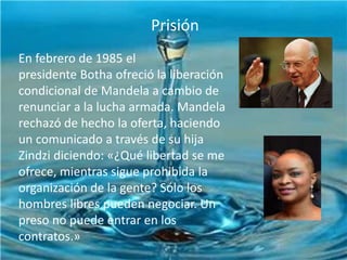 Prisión

INFANCIA YPolítica
Actividad JUVENTUD

En febrero de 1985 el
presidente Botha ofreció la liberación
condicional de Mandela a cambio de
renunciar a la lucha armada. Mandela
rechazó de hecho la oferta, haciendo
un comunicado a través de su hija
Zindzi diciendo: «¿Qué libertad se me
ofrece, mientras sigue prohibida la
organización de la gente? Sólo los
hombres libres pueden negociar. Un
preso no puede entrar en los
contratos.»

 